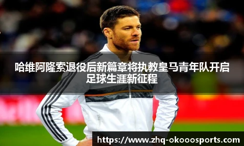 哈维阿隆索退役后新篇章将执教皇马青年队开启足球生涯新征程
