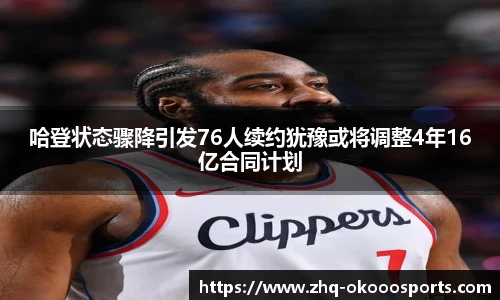 哈登状态骤降引发76人续约犹豫或将调整4年16亿合同计划